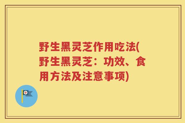 野生黑灵芝作用吃法(野生黑灵芝：功效、食用方法及注意事项)