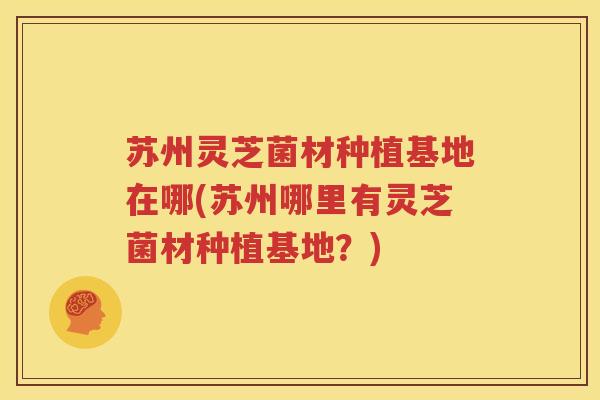 苏州灵芝菌材种植基地在哪(苏州哪里有灵芝菌材种植基地？)