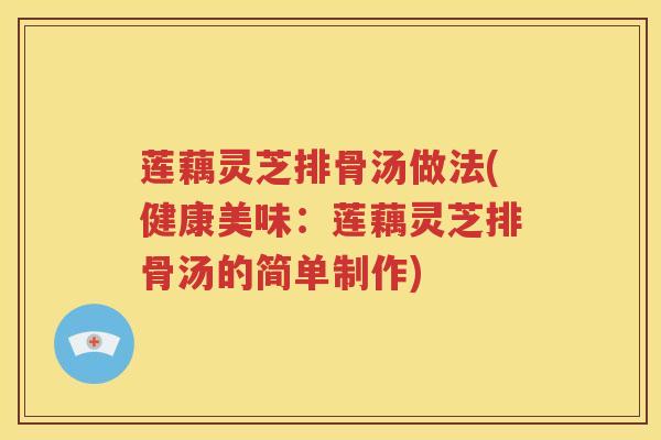 莲藕灵芝排骨汤做法(健康美味：莲藕灵芝排骨汤的简单制作)