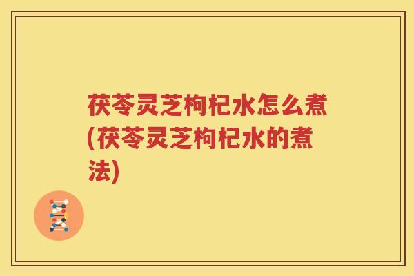 茯苓灵芝枸杞水怎么煮(茯苓灵芝枸杞水的煮法)