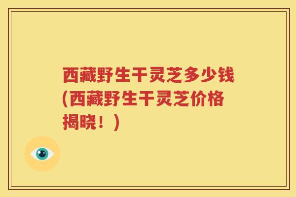 西藏野生干灵芝多少钱(西藏野生干灵芝价格揭晓！)