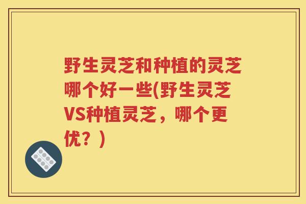 野生灵芝和种植的灵芝哪个好一些(野生灵芝VS种植灵芝，哪个更优？)