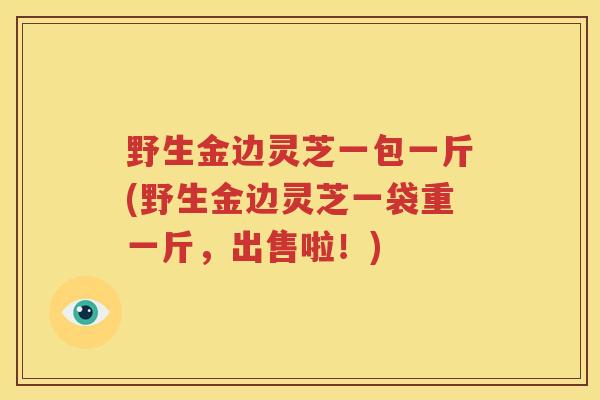 野生金边灵芝一包一斤(野生金边灵芝一袋重一斤，出售啦！)