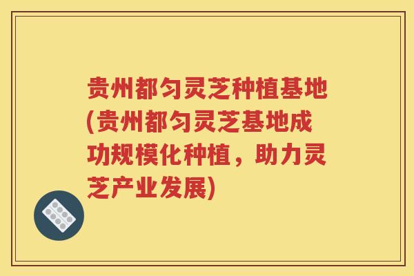贵州都匀灵芝种植基地(贵州都匀灵芝基地成功规模化种植，助力灵芝产业发展)