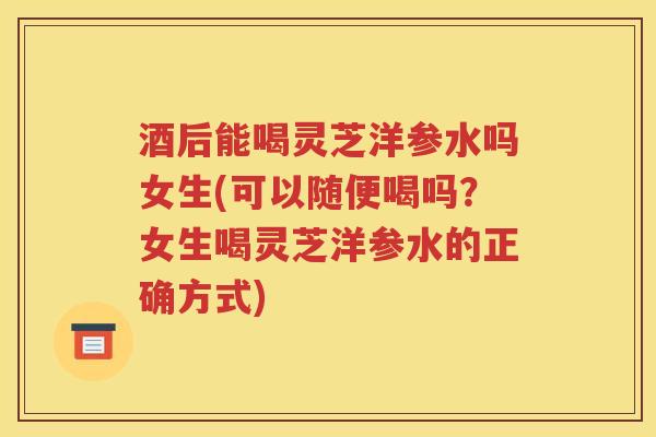 酒后能喝灵芝洋参水吗女生(可以随便喝吗？女生喝灵芝洋参水的正确方式)