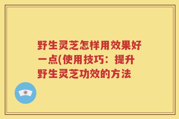 野生灵芝怎样用效果好一点(使用技巧：提升野生灵芝功效的方法