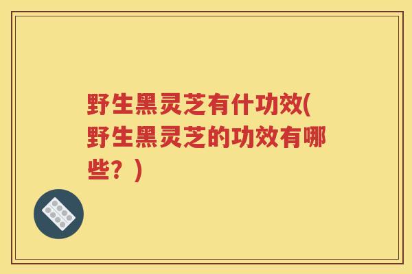 野生黑灵芝有什功效(野生黑灵芝的功效有哪些？)