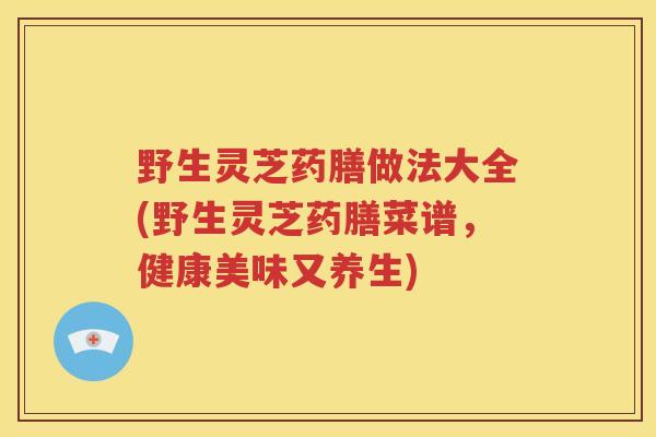 野生灵芝药膳做法大全(野生灵芝药膳菜谱，健康美味又养生)