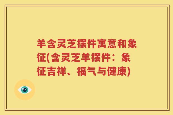 羊含灵芝摆件寓意和象征(含灵芝羊摆件：象征吉祥、福气与健康)