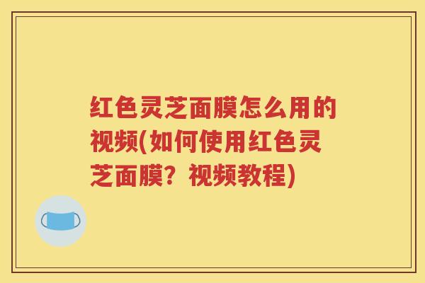 红色灵芝面膜怎么用的视频(如何使用红色灵芝面膜？视频教程)