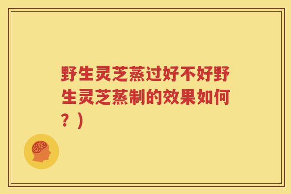 野生灵芝蒸过好不好野生灵芝蒸制的效果如何？)