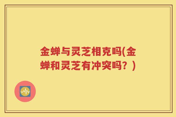 金蝉与灵芝相克吗(金蝉和灵芝有冲突吗？)