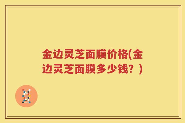 金边灵芝面膜价格(金边灵芝面膜多少钱？)