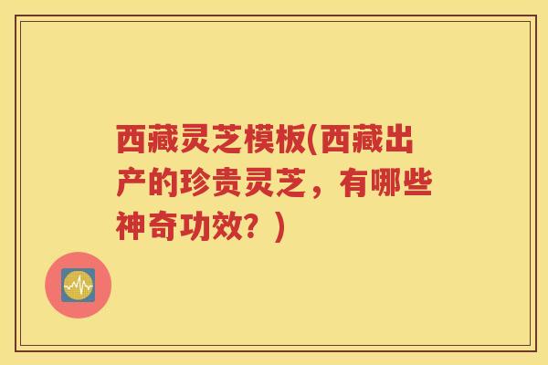 西藏灵芝模板(西藏出产的珍贵灵芝，有哪些神奇功效？)