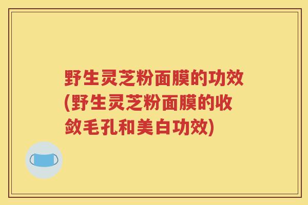 野生灵芝粉面膜的功效(野生灵芝粉面膜的收敛毛孔和美白功效)
