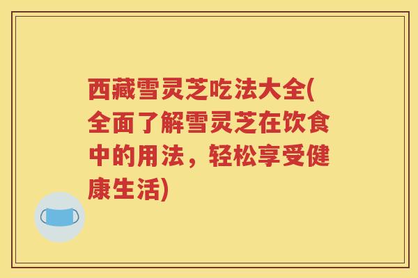 西藏雪灵芝吃法大全(全面了解雪灵芝在饮食中的用法，轻松享受健康生活)