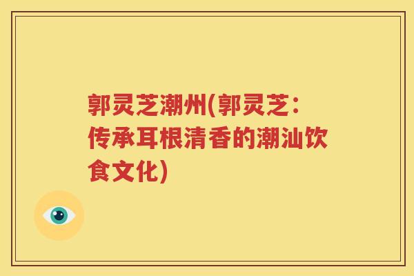 郭灵芝潮州(郭灵芝：传承耳根清香的潮汕饮食文化)