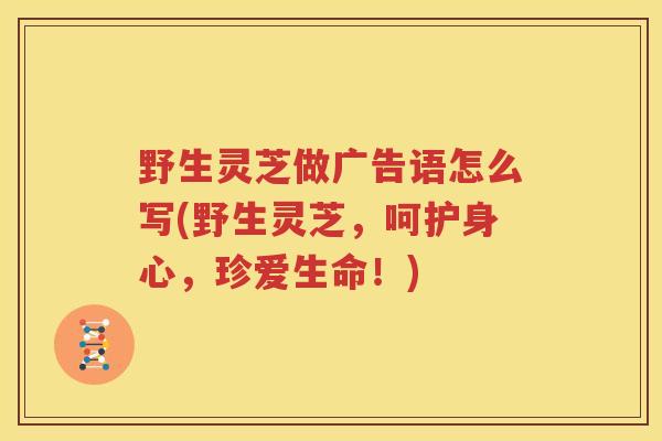 野生灵芝做广告语怎么写(野生灵芝，呵护身心，珍爱生命！)