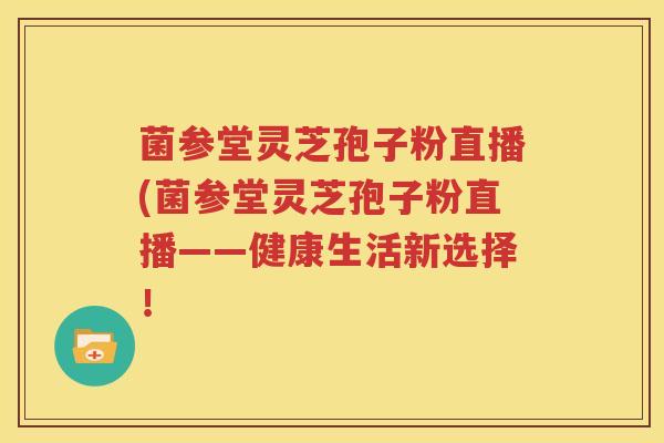 菌参堂灵芝孢子粉直播(菌参堂灵芝孢子粉直播——健康生活新选择！