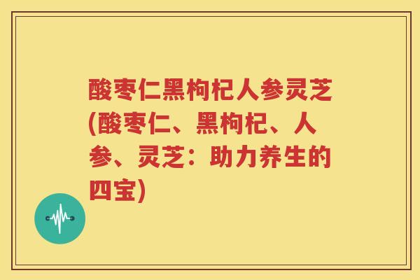 酸枣仁黑枸杞人参灵芝(酸枣仁、黑枸杞、人参、灵芝：助力养生的四宝)