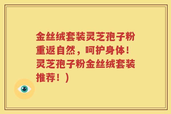 金丝绒套装灵芝孢子粉重返自然，呵护身体！灵芝孢子粉金丝绒套装推荐！)