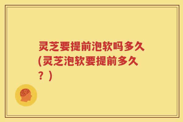 灵芝要提前泡软吗多久(灵芝泡软要提前多久？)