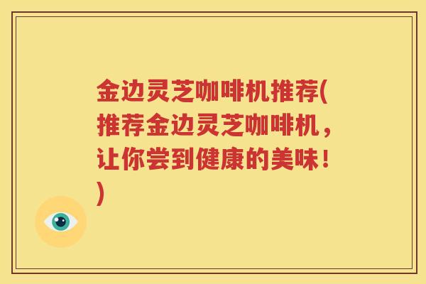 金边灵芝咖啡机推荐(推荐金边灵芝咖啡机，让你尝到健康的美味！)