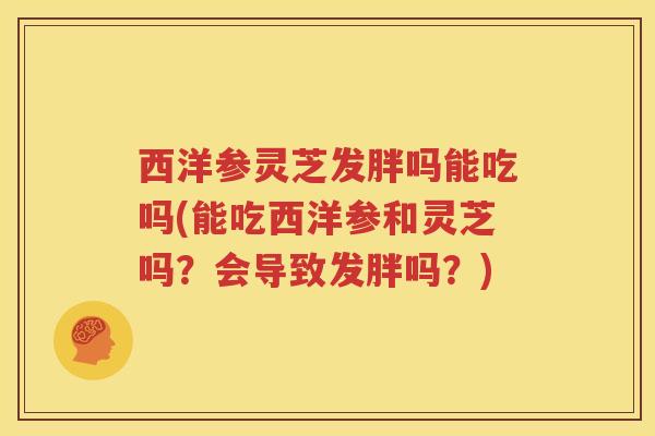 西洋参灵芝发胖吗能吃吗(能吃西洋参和灵芝吗？会导致发胖吗？)