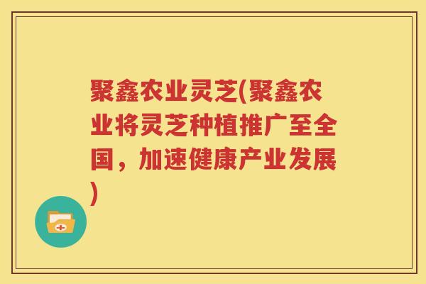 聚鑫农业灵芝(聚鑫农业将灵芝种植推广至全国，加速健康产业发展)
