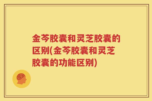 金芩胶囊和灵芝胶囊的区别(金芩胶囊和灵芝胶囊的功能区别)