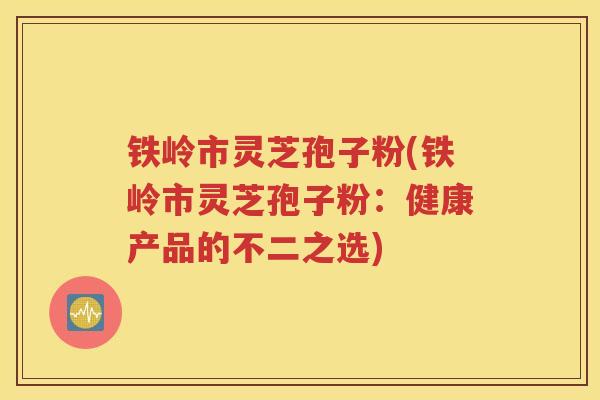 铁岭市灵芝孢子粉(铁岭市灵芝孢子粉：健康产品的不二之选)