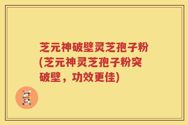 芝元神破壁灵芝孢子粉(芝元神灵芝孢子粉突破壁，功效更佳)