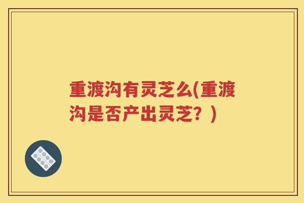重渡沟有灵芝么(重渡沟是否产出灵芝？)