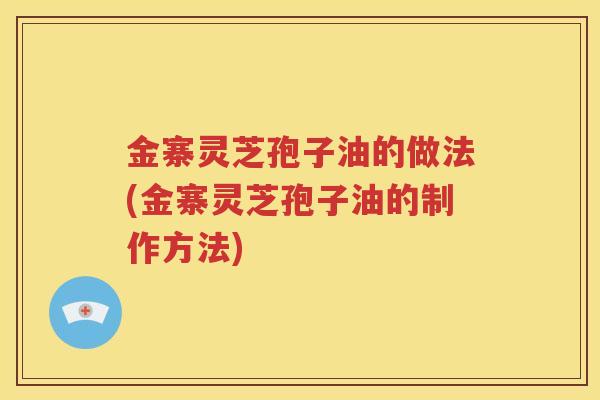 金寨灵芝孢子油的做法(金寨灵芝孢子油的制作方法)