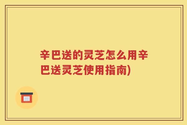 辛巴送的灵芝怎么用辛巴送灵芝使用指南)