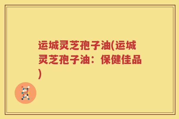 运城灵芝孢子油(运城灵芝孢子油：保健佳品)