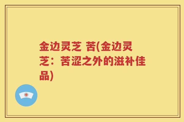 金边灵芝 苦(金边灵芝：苦涩之外的滋补佳品)