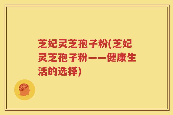 芝妃灵芝孢子粉(芝妃灵芝孢子粉——健康生活的选择)