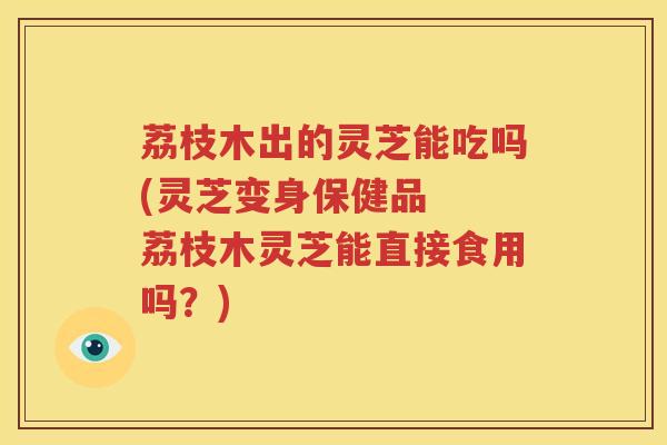 荔枝木出的灵芝能吃吗(灵芝变身保健品  荔枝木灵芝能直接食用吗？)