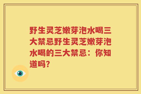 野生灵芝嫩芽泡水喝三大禁忌野生灵芝嫩芽泡水喝的三大禁忌：你知道吗？