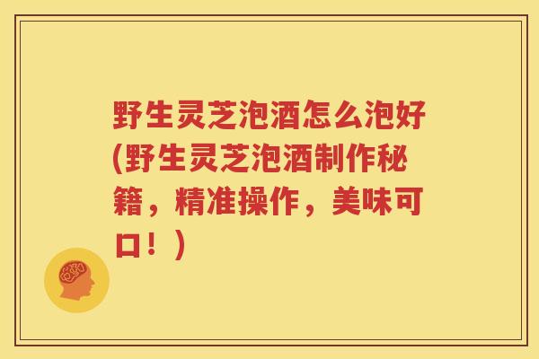 野生灵芝泡酒怎么泡好(野生灵芝泡酒制作秘籍，精准操作，美味可口！)