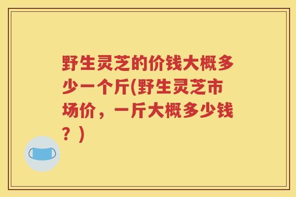 野生灵芝的价钱大概多少一个斤(野生灵芝市场价，一斤大概多少钱？)