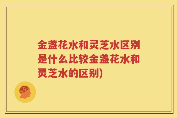 金盏花水和灵芝水区别是什么比较金盏花水和灵芝水的区别)
