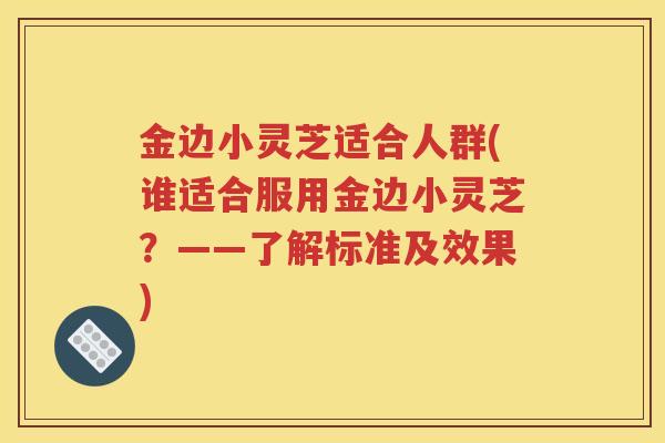 金边小灵芝适合人群(谁适合服用金边小灵芝？——了解标准及效果)