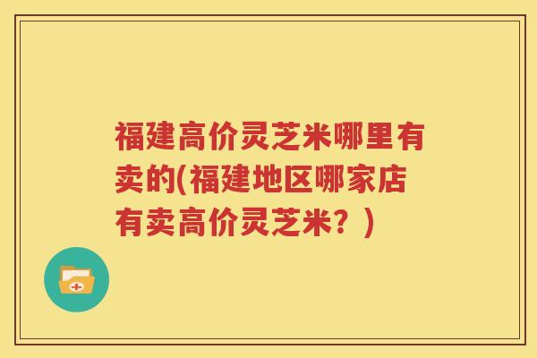 福建高价灵芝米哪里有卖的(福建地区哪家店有卖高价灵芝米？)