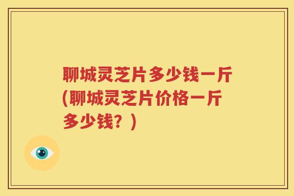 聊城灵芝片多少钱一斤(聊城灵芝片价格一斤多少钱？)