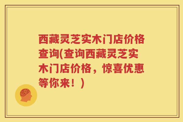 西藏灵芝实木门店价格查询(查询西藏灵芝实木门店价格，惊喜优惠等你来！)
