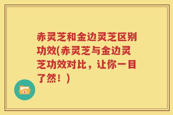 赤灵芝和金边灵芝区别功效(赤灵芝与金边灵芝功效对比，让你一目了然！)