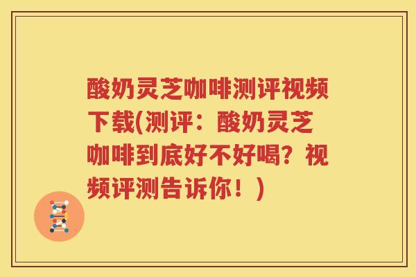 酸奶灵芝咖啡测评视频下载(测评：酸奶灵芝咖啡到底好不好喝？视频评测告诉你！)