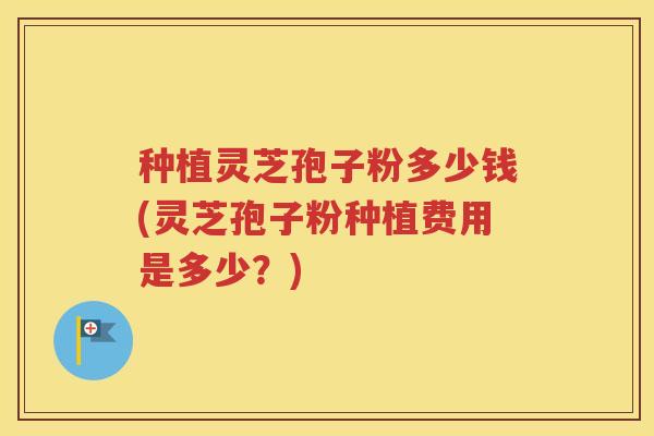 种植灵芝孢子粉多少钱(灵芝孢子粉种植费用是多少？)